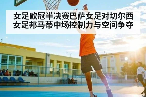 女足欧冠半决赛巴萨女足对切尔西女足邦马蒂中场控制力与空间争夺
